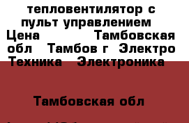 тепловентилятор с пульт управлением › Цена ­ 3 500 - Тамбовская обл., Тамбов г. Электро-Техника » Электроника   . Тамбовская обл.